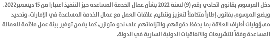 دخل المرسوم بقانون اتحادي رقم (9) لسنة 2022 بشأن عمال الخدمة المساعدة حيز التنفيذ اعتبارا من 15 ديسمبر2022.ويضع المرس...