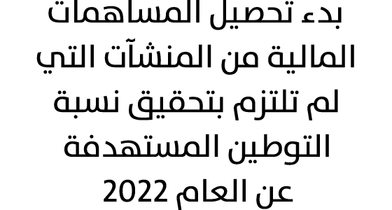 بدء تحصيل المساهمات المالية من المنشآت التي لم تلتزم بتحقيق نسبة التوطين المستهدفة عن العام 2022