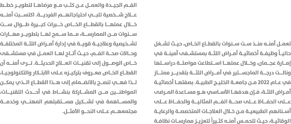 تعمل أمنه منذ ست سنوات بالقطاع الخاص، حيث تشغل حالياً وظيفة أخصائية أمراض اللثة بمستشفى أمينة في إمارة عجمان، وخلال ع...