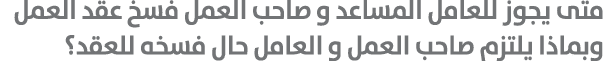 متى يجوز للعامل المساعد و صاحب العمل فسخ عقد العمل وبماذا يلتزم صاحب العمل و العامل حال فسخه للعقد؟