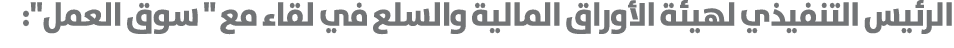 الرئيس التنفيذي لهيئة الأوراق المالية والسلع في لقاء مع \“ سوق العمل\": 
