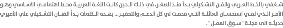 شغفي بالخط العربي والفن التشكيلي بدأ منذ الصغر، في ذلك الحين كانت اللغة العربية محط اهتمامي الأساسي وهو الأمر الذي لق...