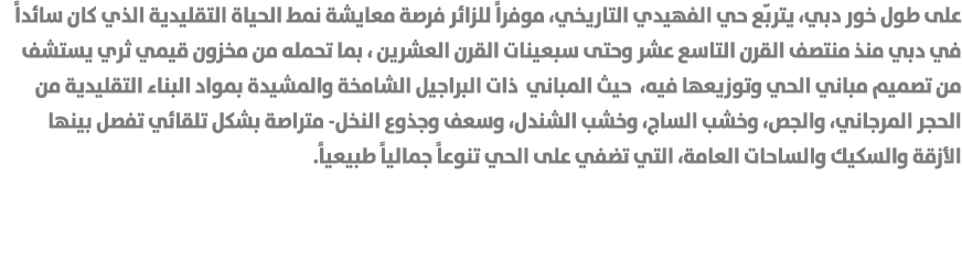 على طول خور دبي، يتربّع حي الفهيدي التاريخي، موفراً للزائر فرصة معايشة نمط الحياة التقليدية الذي كان سائداً في دبي من...