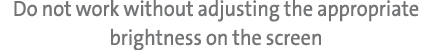 Do not work without adjusting the appropriate brightness on the screen
