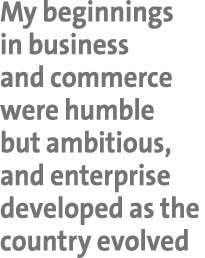 My beginnings in business and commerce were humble but ambitious, and enterprise developed as the country evolved