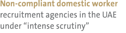 Non compliant domestic worker recruitment agencies in the UAE under “intense scrutiny” 