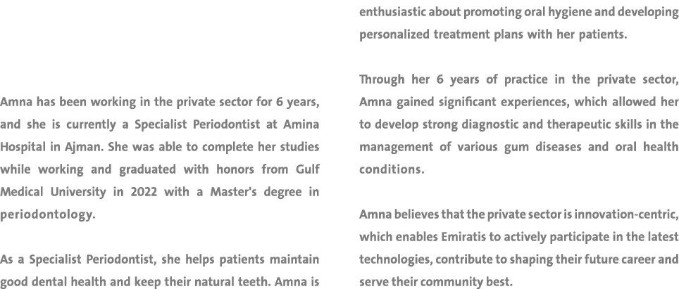 Amna has been working in the private sector for 6 years, and she is currently a Specialist Periodontist at Amina Hosp...