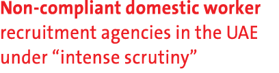 Non compliant domestic worker recruitment agencies in the UAE under “intense scrutiny” 