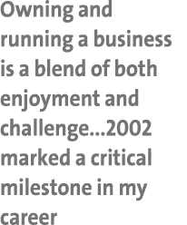 Owning and running a business is a blend of both enjoyment and challenge...2002 marked a critical milestone in my career