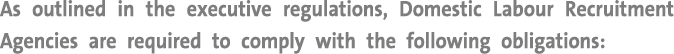 As outlined in the executive regulations, Domestic Labour Recruitment Agencies are required to comply with the follow...