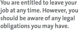 You are entitled to leave your job at any time  However, you should be aware of any legal obligations you may have 