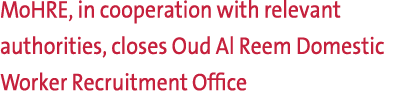 MoHRE, in cooperation with relevant authorities, closes Oud Al Reem Domestic Worker Recruitment Office 